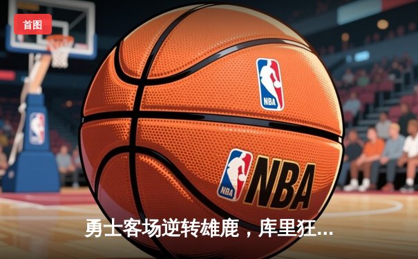 勇士客场逆转雄鹿，库里狂砍42分导演末节翻盘好戏