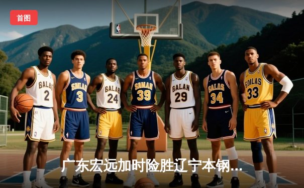 广东宏远加时险胜辽宁本钢，胡明轩30分创生涯新高