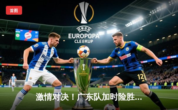 激情对决！广东队加时险胜辽宁，易建联砍下30+15率队夺赛点