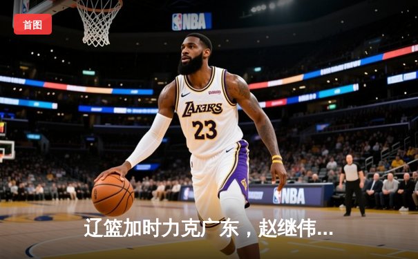 辽篮加时力克广东，赵继伟33分导演惊天逆转