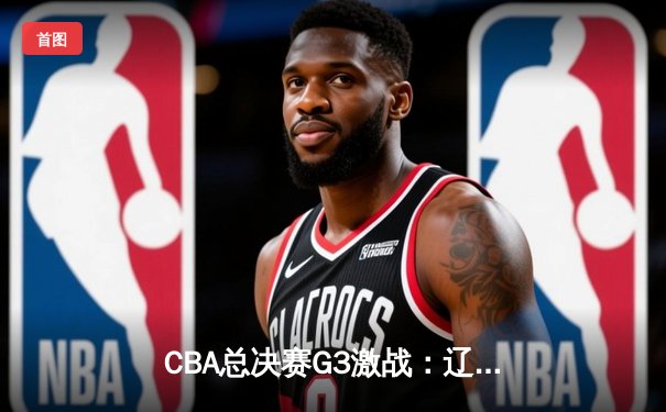 CBA总决赛G3激战：辽宁本钢加时险胜浙江广厦，郭艾伦狂砍38分创赛季新高