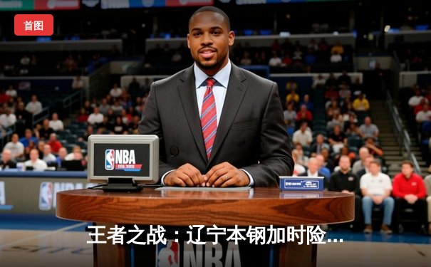 王者之战：辽宁本钢加时险胜广东宏远，总决赛悬念再起